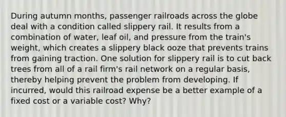 During autumn​ months, passenger railroads across the globe deal with a condition called slippery rail. It results from a combination of​ water, leaf​ oil, and pressure from the​ train's weight, which creates a slippery black ooze that prevents trains from gaining traction. One solution for slippery rail is to cut back trees from all of a rail​ firm's rail network on a regular​ basis, thereby helping prevent the problem from developing. If​ incurred, would this railroad expense be a better example of a fixed cost or a variable​ cost? Why?