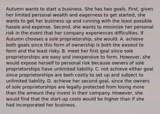 Autumn wants to start a business. She has two goals. First, given her limited personal wealth and eagerness to get started, she wants to get her business up and running with the least possible hassle and expense. Second, she wants to minimize her personal risk in the event that her company experiences difficulties. If Autumn chooses a sole proprietorship, she would: A. achieve both goals since this form of ownership is both the easiest to form and the least risky. B. meet her first goal since sole proprietorships are easy and inexpensive to form. However, she would expose herself to personal risk because owners of sole proprietorships have unlimited liability. C. not achieve either goal since proprietorships are both costly to set up and subject to unlimited liability. D. achieve her second goal, since the owners of sole proprietorships are legally protected from losing more than the amount they invest in their company. However, she would find that the start-up costs would be higher than if she had incorporated her business.