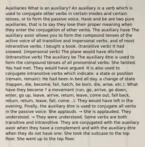 Auxiliaries What is an auxiliary? An auxiliary is a verb which is used to conjugate other verbs in certain modes and certain tenses, or to form the passive voice. Have and be are two pure auxiliaries, that is to say they lose their proper meaning when they enter the conjugation of other verbs. The auxiliary have The auxiliary avoir allows you to form the compound tenses of the active voice of all transitive and impersonal verbs, and of most intransitive verbs: I bought a book. (transitive verb) It had snowed. (impersonal verb) The plane would have ditched. (Intransitive verb) The auxiliary be The auxiliary être is used to form the compound tenses of all pronominal verbs: She fainted. You had met. They would have argued. It is also used to conjugate intransitive verbs which indicate: a state or position (remain, remain): He had been in bed all day. a change of state (happen, die, become, fail, hatch, be born, die, arise, etc.): What have they become ? a movement (run, go, arrive, go down, enter, go up, leave, arrive, return, leave, come out, fall back, return, return, leave, fall, come...): They would have left in the evening. Finally, the auxiliary être is used to conjugate all verbs in the passive voice: She applauds. → She is applauded. They understood. → They were understood. Some verbs are both transitive and intransitive. They are conjugated with the auxiliary avoir when they have a complement and with the auxiliary être when they do not have one: She took the suitcase to the top floor. She went up to the top floor.