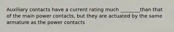 Auxiliary contacts have a current rating much ________than that of the main power contacts, but they are actuated by the same armature as the power contacts