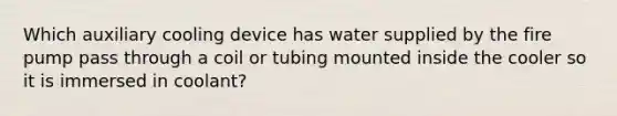 Which auxiliary cooling device has water supplied by the fire pump pass through a coil or tubing mounted inside the cooler so it is immersed in coolant?