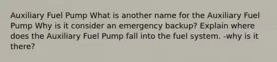 Auxiliary Fuel Pump What is another name for the Auxiliary Fuel Pump Why is it consider an emergency backup? Explain where does the Auxiliary Fuel Pump fall into the fuel system. -why is it there?