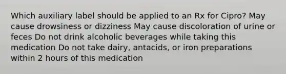 Which auxiliary label should be applied to an Rx for Cipro? May cause drowsiness or dizziness May cause discoloration of urine or feces Do not drink alcoholic beverages while taking this medication Do not take dairy, antacids, or iron preparations within 2 hours of this medication