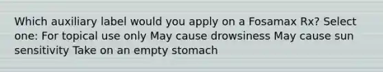 Which auxiliary label would you apply on a Fosamax Rx? Select one: For topical use only May cause drowsiness May cause sun sensitivity Take on an empty stomach