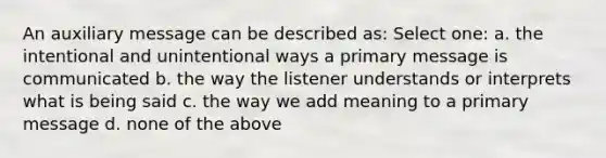 An auxiliary message can be described as: Select one: a. the intentional and unintentional ways a primary message is communicated b. the way the listener understands or interprets what is being said c. the way we add meaning to a primary message d. none of the above