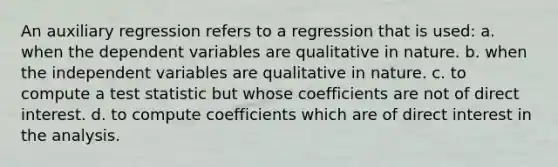 An auxiliary regression refers to a regression that is used: a. when the dependent variables are qualitative in nature. b. when the independent variables are qualitative in nature. c. to compute a test statistic but whose coefficients are not of direct interest. d. to compute coefficients which are of direct interest in the analysis.