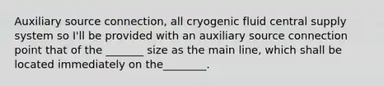 Auxiliary source connection, all cryogenic fluid central supply system so I'll be provided with an auxiliary source connection point that of the _______ size as the main line, which shall be located immediately on the________.