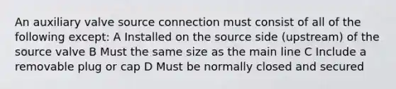 An auxiliary valve source connection must consist of all of the following except: A Installed on the source side (upstream) of the source valve B Must the same size as the main line C Include a removable plug or cap D Must be normally closed and secured