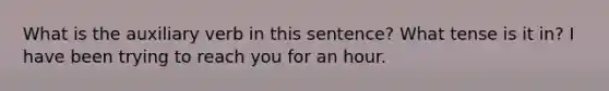 What is the auxiliary verb in this sentence? What tense is it in? I have been trying to reach you for an hour.