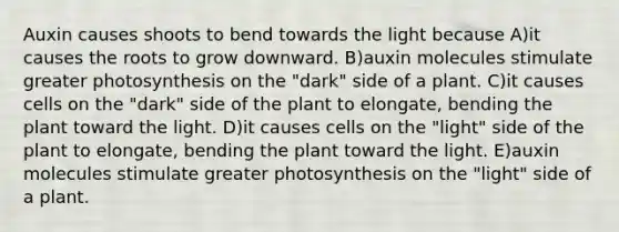 Auxin causes shoots to bend towards the light because A)it causes the roots to grow downward. B)auxin molecules stimulate greater photosynthesis on the "dark" side of a plant. C)it causes cells on the "dark" side of the plant to elongate, bending the plant toward the light. D)it causes cells on the "light" side of the plant to elongate, bending the plant toward the light. E)auxin molecules stimulate greater photosynthesis on the "light" side of a plant.