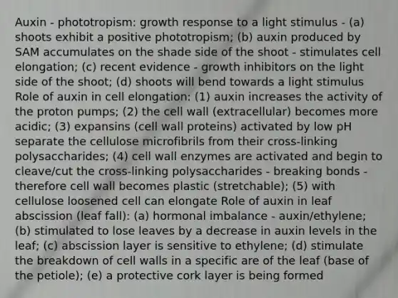 Auxin - phototropism: growth response to a light stimulus - (a) shoots exhibit a positive phototropism; (b) auxin produced by SAM accumulates on the shade side of the shoot - stimulates cell elongation; (c) recent evidence - growth inhibitors on the light side of the shoot; (d) shoots will bend towards a light stimulus Role of auxin in cell elongation: (1) auxin increases the activity of the proton pumps; (2) the cell wall (extracellular) becomes more acidic; (3) expansins (cell wall proteins) activated by low pH separate the cellulose microfibrils from their cross-linking polysaccharides; (4) cell wall enzymes are activated and begin to cleave/cut the cross-linking polysaccharides - breaking bonds - therefore cell wall becomes plastic (stretchable); (5) with cellulose loosened cell can elongate Role of auxin in leaf abscission (leaf fall): (a) hormonal imbalance - auxin/ethylene; (b) stimulated to lose leaves by a decrease in auxin levels in the leaf; (c) abscission layer is sensitive to ethylene; (d) stimulate the breakdown of cell walls in a specific are of the leaf (base of the petiole); (e) a protective cork layer is being formed