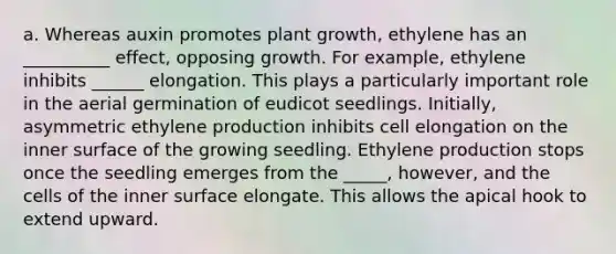 a. Whereas auxin promotes plant growth, ethylene has an __________ effect, opposing growth. For example, ethylene inhibits ______ elongation. This plays a particularly important role in the aerial germination of eudicot seedlings. Initially, asymmetric ethylene production inhibits cell elongation on the inner surface of the growing seedling. Ethylene production stops once the seedling emerges from the _____, however, and the cells of the inner surface elongate. This allows the apical hook to extend upward.