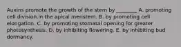 Auxins promote the growth of the stem by ________ A. promoting cell division.in the apical meristem. B. by promoting cell elongation. C. by promoting stomatal opening for greater photosynthesis. D. by inhibiting flowering. E. by inhibiting bud dormancy.