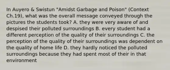 In Auyero & Swistun "Amidst Garbage and Poison" (Context Ch.19), what was the overall message conveyed through the pictures the students took? A. they were very aware of and despised their polluted surroundings B. every student had a different perception of the quality of their surroundings C. the perception of the quality of their surroundings was dependent on the quality of home life D. they hardly noticed the polluted surroundings because they had spent most of their in that environment