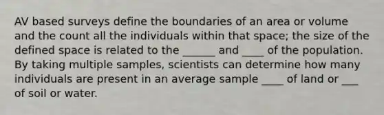 AV based surveys define the boundaries of an area or volume and the count all the individuals within that space; the size of the defined space is related to the ______ and ____ of the population. By taking multiple samples, scientists can determine how many individuals are present in an average sample ____ of land or ___ of soil or water.