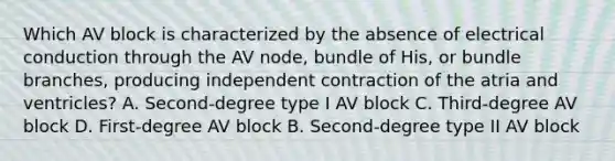 Which AV block is characterized by the absence of electrical conduction through the AV node, bundle of His, or bundle branches, producing independent contraction of the atria and ventricles? A. Second-degree type I AV block C. Third-degree AV block D. First-degree AV block B. Second-degree type II AV block