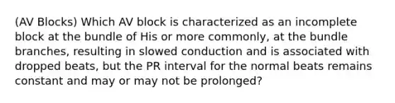 (AV Blocks) Which AV block is characterized as an incomplete block at the bundle of His or more commonly, at the bundle branches, resulting in slowed conduction and is associated with dropped beats, but the PR interval for the normal beats remains constant and may or may not be prolonged?