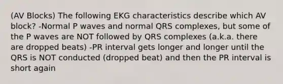 (AV Blocks) The following EKG characteristics describe which AV block? -Normal P waves and normal QRS complexes, but some of the P waves are NOT followed by QRS complexes (a.k.a. there are dropped beats) -PR interval gets longer and longer until the QRS is NOT conducted (dropped beat) and then the PR interval is short again