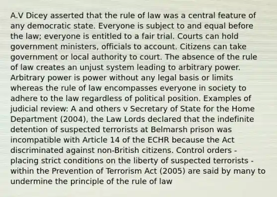 A.V Dicey asserted that the rule of law was a central feature of any democratic state. Everyone is subject to and equal before the law; everyone is entitled to a fair trial. Courts can hold government ministers, officials to account. Citizens can take government or local authority to court. The absence of the rule of law creates an unjust system leading to arbitrary power. Arbitrary power is power without any legal basis or limits whereas the rule of law encompasses everyone in society to adhere to the law regardless of political position. Examples of judicial review: A and others v Secretary of State for the Home Department (2004), the Law Lords declared that the indefinite detention of suspected terrorists at Belmarsh prison was incompatible with Article 14 of the ECHR because the Act discriminated against non-British citizens. Control orders - placing strict conditions on the liberty of suspected terrorists - within the Prevention of Terrorism Act (2005) are said by many to undermine the principle of the rule of law