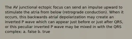 The AV junctional ectopic focus can send an impulse upward to stimulate the atria from below (retrograde conduction). When it occurs, this backwards atrial depolarization may create an inverted P wave which can appear just before or just after QRS, or this peculiar inverted P wave may be mixed in with the QRS complex: a. false b. true