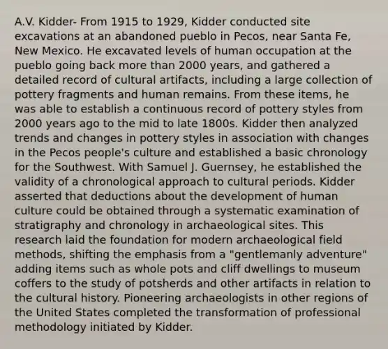 A.V. Kidder- From 1915 to 1929, Kidder conducted site excavations at an abandoned pueblo in Pecos, near Santa Fe, New Mexico. He excavated levels of human occupation at the pueblo going back more than 2000 years, and gathered a detailed record of cultural artifacts, including a large collection of pottery fragments and human remains. From these items, he was able to establish a continuous record of pottery styles from 2000 years ago to the mid to late 1800s. Kidder then analyzed trends and changes in pottery styles in association with changes in the Pecos people's culture and established a basic chronology for the Southwest. With Samuel J. Guernsey, he established the validity of a chronological approach to cultural periods. Kidder asserted that deductions about the development of human culture could be obtained through a systematic examination of stratigraphy and chronology in archaeological sites. This research laid the foundation for modern archaeological field methods, shifting the emphasis from a "gentlemanly adventure" adding items such as whole pots and cliff dwellings to museum coffers to the study of potsherds and other artifacts in relation to the cultural history. Pioneering archaeologists in other regions of the United States completed the transformation of professional methodology initiated by Kidder.