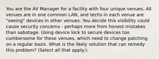 You are the AV Manager for a facility with four unique venues. All venues are in one common LAN, and techs in each venue are "seeing" devices in other venues. You decide this visibility could cause security concerns - perhaps more from honest mistakes than sabotage. Using device lock to secure devices too cumbersome for these venues, which need to change patching on a regular basis. What is the likely solution that can remedy this problem? (Select all that apply.):