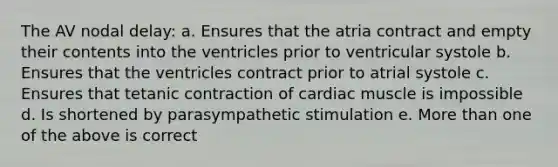 The AV nodal delay: a. Ensures that the atria contract and empty their contents into the ventricles prior to ventricular systole b. Ensures that the ventricles contract prior to atrial systole c. Ensures that tetanic contraction of cardiac muscle is impossible d. Is shortened by parasympathetic stimulation e. More than one of the above is correct