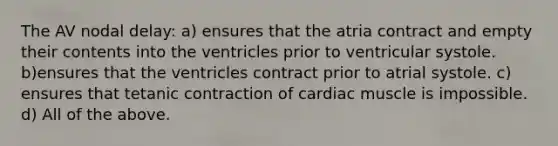 The AV nodal delay: a) ensures that the atria contract and empty their contents into the ventricles prior to ventricular systole. b)ensures that the ventricles contract prior to atrial systole. c) ensures that tetanic contraction of cardiac muscle is impossible. d) All of the above.