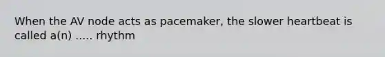 When the AV node acts as pacemaker, the slower heartbeat is called a(n) ..... rhythm