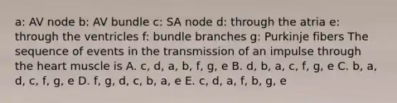 a: AV node b: AV bundle c: SA node d: through the atria e: through the ventricles f: bundle branches g: Purkinje fibers The sequence of events in the transmission of an impulse through the heart muscle is A. c, d, a, b, f, g, e B. d, b, a, c, f, g, e C. b, a, d, c, f, g, e D. f, g, d, c, b, a, e E. c, d, a, f, b, g, e