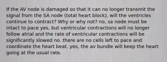 If the AV node is damaged so that it can no longer transmit the signal from the SA node (total heart block), will the ventricles continue to contract? Why or why not? no, sa node must be intact to pace yes, but ventricular contractions will no longer follow atrial and the rate of ventricular contractions will be significantly slowed no. there are no cells left to pace and coordinate the heart beat. yes, the av bundle will keep the heart going at the usual rate.