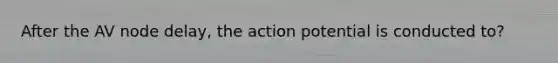 After the AV node delay, the action potential is conducted to?