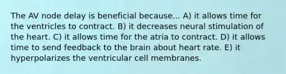 The AV node delay is beneficial because... A) it allows time for the ventricles to contract. B) it decreases neural stimulation of the heart. C) it allows time for the atria to contract. D) it allows time to send feedback to the brain about heart rate. E) it hyperpolarizes the ventricular cell membranes.