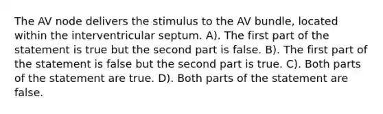 The AV node delivers the stimulus to the AV bundle, located within the interventricular septum. A). The first part of the statement is true but the second part is false. B). The first part of the statement is false but the second part is true. C). Both parts of the statement are true. D). Both parts of the statement are false.