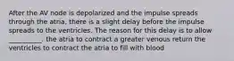 After the AV node is depolarized and the impulse spreads through the atria, there is a slight delay before the impulse spreads to the ventricles. The reason for this delay is to allow __________. the atria to contract a greater venous return the ventricles to contract the atria to fill with blood