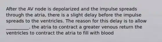 After the AV node is depolarized and the impulse spreads through the atria, there is a slight delay before the impulse spreads to the ventricles. The reason for this delay is to allow __________. the atria to contract a greater venous return the ventricles to contract the atria to fill with blood