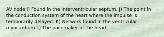 AV node I) Found in the interventricular septum. J) The point in the conduction system of the heart where the impulse is temporarily delayed. K) Network found in the ventricular myocardium L) The pacemaker of the heart