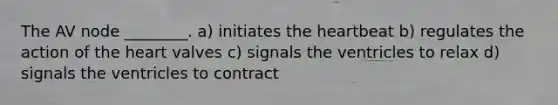 The AV node ________. a) initiates <a href='https://www.questionai.com/knowledge/kya8ocqc6o-the-heart' class='anchor-knowledge'>the heart</a>beat b) regulates the action of the heart valves c) signals the ventricles to relax d) signals the ventricles to contract