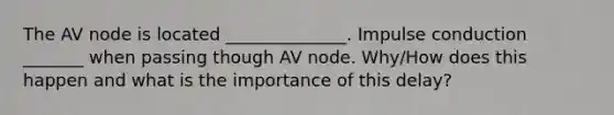 The AV node is located ______________. Impulse conduction _______ when passing though AV node. Why/How does this happen and what is the importance of this delay?