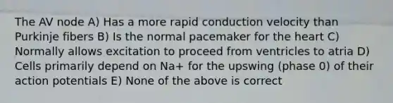 The AV node A) Has a more rapid conduction velocity than Purkinje fibers B) Is the normal pacemaker for the heart C) Normally allows excitation to proceed from ventricles to atria D) Cells primarily depend on Na+ for the upswing (phase 0) of their action potentials E) None of the above is correct