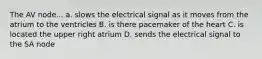 The AV node... a. slows the electrical signal as it moves from the atrium to the ventricles B. is there pacemaker of the heart C. is located the upper right atrium D. sends the electrical signal to the SA node