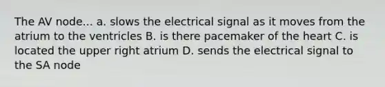 The AV node... a. slows the electrical signal as it moves from the atrium to the ventricles B. is there pacemaker of the heart C. is located the upper right atrium D. sends the electrical signal to the SA node