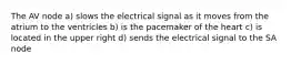 The AV node a) slows the electrical signal as it moves from the atrium to the ventricles b) is the pacemaker of the heart c) is located in the upper right d) sends the electrical signal to the SA node