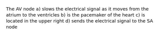 The AV node a) slows the electrical signal as it moves from the atrium to the ventricles b) is the pacemaker of the heart c) is located in the upper right d) sends the electrical signal to the SA node