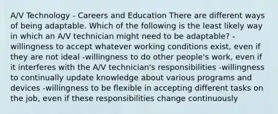 A/V Technology - Careers and Education There are different ways of being adaptable. Which of the following is the least likely way in which an A/V technician might need to be adaptable? -willingness to accept whatever working conditions exist, even if they are not ideal -willingness to do other people's work, even if it interferes with the A/V technician's responsibilities -willingness to continually update knowledge about various programs and devices -willingness to be flexible in accepting different tasks on the job, even if these responsibilities change continuously