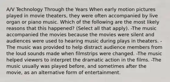 A/V Technology Through the Years When early motion pictures played in movie theaters, they were often accompanied by live organ or piano music. Which of the following are the most likely reasons that this happened? (Select all that apply). -The music accompanied the movies because the movies were silent and audiences were used to hearing music during plays in theaters. -The music was provided to help distract audience members from the loud sounds made when filmstrips were changed. -The music helped viewers to interpret the dramatic action in the films. -The music usually was played before, and sometimes after the movie, as an alternative form of entertainment.