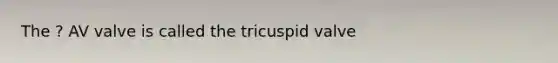 The ? AV valve is called the tricuspid valve