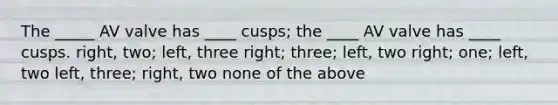 The _____ AV valve has ____ cusps; the ____ AV valve has ____ cusps. right, two; left, three right; three; left, two right; one; left, two left, three; right, two none of the above