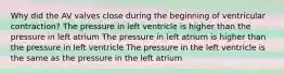 Why did the AV valves close during the beginning of ventricular contraction? The pressure in left ventricle is higher than the pressure in left atrium The pressure in left atrium is higher than the pressure in left ventricle The pressure in the left ventricle is the same as the pressure in the left atrium