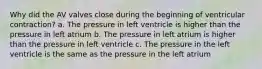 Why did the AV valves close during the beginning of ventricular contraction? a. The pressure in left ventricle is higher than the pressure in left atrium b. The pressure in left atrium is higher than the pressure in left ventricle c. The pressure in the left ventricle is the same as the pressure in the left atrium